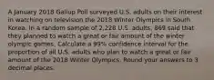 A January 2018 Gallup Poll surveyed U.S. adults on their interest in watching on television the 2018 Winter Olympics in South Korea. In a random sample of 2,228 U.S. adults, 869 said that they planned to watch a great or fair amount of the winter olympic games. Calculate a 99% confidence interval for the proportion of all U.S. adults who plan to watch a great or fair amount of the 2018 Winter Olympics. Round your answers to 3 decimal places.