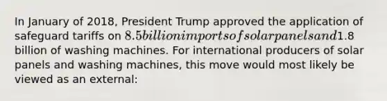 In January of 2018, President Trump approved the application of safeguard tariffs on 8.5 billion imports of solar panels and1.8 billion of washing machines. For international producers of solar panels and washing machines, this move would most likely be viewed as an external: