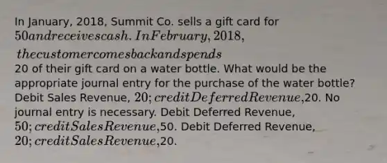 In January, 2018, Summit Co. sells a gift card for 50 and receives cash. In February, 2018, the customer comes back and spends20 of their gift card on a water bottle. What would be the appropriate journal entry for the purchase of the water bottle? Debit Sales Revenue, 20; credit Deferred Revenue,20. No journal entry is necessary. Debit Deferred Revenue, 50; credit Sales Revenue,50. Debit Deferred Revenue, 20; credit Sales Revenue,20.