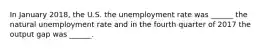 In January 2018​, the U.S. the unemployment rate was​ ______ the natural unemployment rate and in the fourth quarter of 2017 the output gap was​ ______.