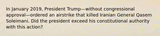 In January 2019, President Trump—without congressional approval—ordered an airstrike that killed Iranian General Qasem Soleimani. Did the president exceed his constitutional authority with this action?