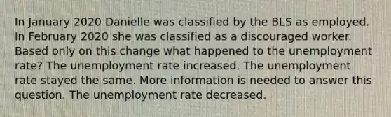 In January 2020 Danielle was classified by the BLS as employed. In February 2020 she was classified as a discouraged worker. Based only on this change what happened to the unemployment rate? The unemployment rate increased. The unemployment rate stayed the same. More information is needed to answer this question. The unemployment rate decreased.