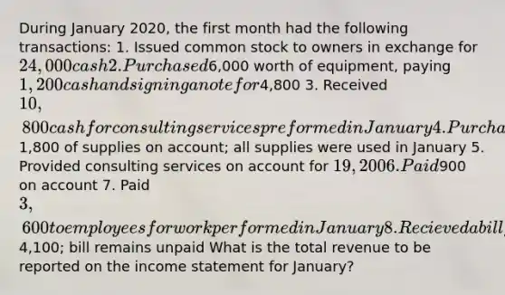 During January 2020, the first month had the following transactions: 1. Issued common stock to owners in exchange for 24,000 cash 2. Purchased6,000 worth of equipment, paying 1,200 cash and signing a note for4,800 3. Received 10,800 cash for consulting services preformed in January 4. Purchased1,800 of supplies on account; all supplies were used in January 5. Provided consulting services on account for 19,200 6. Paid900 on account 7. Paid 3,600 to employees for work performed in January 8.Recieved a bill for utilities for January of4,100; bill remains unpaid What is the total revenue to be reported on the income statement for January?