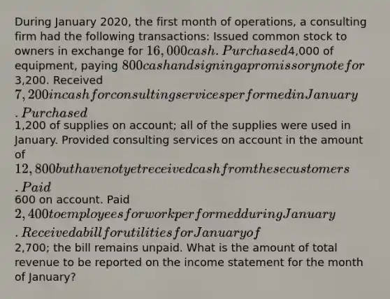 During January 2020, the first month of operations, a consulting firm had the following transactions: Issued common stock to owners in exchange for 16,000 cash. Purchased4,000 of equipment, paying 800 cash and signing a promissory note for3,200. Received 7,200 in cash for consulting services performed in January. Purchased1,200 of supplies on account; all of the supplies were used in January. Provided consulting services on account in the amount of 12,800 but have not yet received cash from these customers. Paid600 on account. Paid 2,400 to employees for work performed during January. Received a bill for utilities for January of2,700; the bill remains unpaid. What is the amount of total revenue to be reported on the income statement for the month of January?