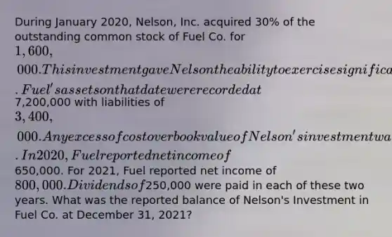 During January 2020, Nelson, Inc. acquired 30% of the outstanding common stock of Fuel Co. for 1,600,000. This investment gave Nelson the ability to exercise significant influence over Fuel. Fuel's assets on that date were recorded at7,200,000 with liabilities of 3,400,000. Any excess of cost over book value of Nelson's investment was attributed to unrecorded patents having a remaining useful life of ten years. In 2020, Fuel reported net income of650,000. For 2021, Fuel reported net income of 800,000. Dividends of250,000 were paid in each of these two years. What was the reported balance of Nelson's Investment in Fuel Co. at December 31, 2021?