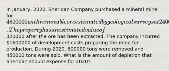 In January, 2020, Sheridan Company purchased a mineral mine for 4800000 with removable ore estimated by geological surveys at 2400000 tons. The property has an estimated value of320000 after the ore has been extracted. The company incurred 1600000 of development costs preparing the mine for production. During 2020, 600000 tons were removed and 450000 tons were sold. What is the amount of depletion that Sheridan should expense for 2020?