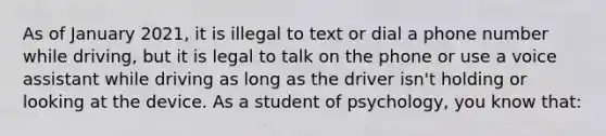 As of January 2021, it is illegal to text or dial a phone number while driving, but it is legal to talk on the phone or use a voice assistant while driving as long as the driver isn't holding or looking at the device. As a student of psychology, you know that: