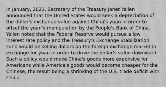 In January, 2021, Secretary of the Treasury Janet Yellen announced that the United States would seek a depreciation of the dollar's exchange value against China's yuan in order to offset the yuan's manipulation by the People's Bank of China. Yellen noted that the Federal Reserve would pursue a low interest rate policy and the Treasury's Exchange Stabilization Fund would be selling dollars on the foreign exchange market in exchange for yuan in order to drive the dollar's value downward. Such a policy would make China's goods more expensive for Americans while America's goods would become cheaper for the Chinese, the result being a shrinking of the U.S. trade deficit with China.