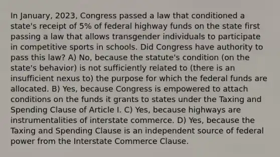 In January, 2023, Congress passed a law that conditioned a state's receipt of 5% of federal highway funds on the state first passing a law that allows transgender individuals to participate in competitive sports in schools. Did Congress have authority to pass this law? A) No, because the statute's condition (on the state's behavior) is not sufficiently related to (there is an insufficient nexus to) the purpose for which the federal funds are allocated. B) Yes, because Congress is empowered to attach conditions on the funds it grants to states under the Taxing and Spending Clause of Article I. C) Yes, because highways are instrumentalities of interstate commerce. D) Yes, because the Taxing and Spending Clause is an independent source of federal power from the Interstate Commerce Clause.