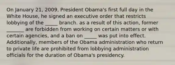 On January 21, 2009, President Obama's first full day in the White House, he signed an executive order that restricts lobbying of the _____ branch. as a result of this action, former _______ are forbidden from working on certain matters or with certain agencies, and a ban on _____ was put into effect. Additionally, members of the Obama administration who return to private life are prohibited from lobbying administration officials for the duration of Obama's presidency.