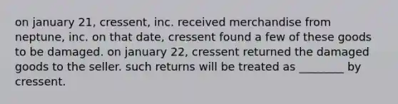 on january​ 21, cressent, inc. received merchandise from​ neptune, inc. on that​ date, cressent found a few of these goods to be damaged. on january​ 22, cressent returned the damaged goods to the seller. such returns will be treated as​ ________ by cressent.