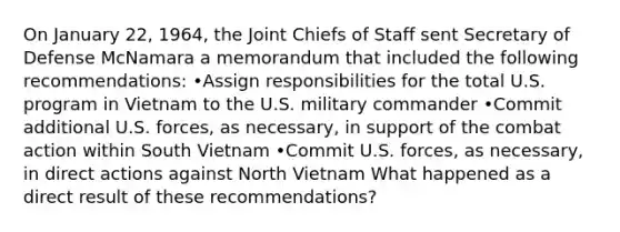 On January 22, 1964, the Joint Chiefs of Staff sent Secretary of Defense McNamara a memorandum that included the following recommendations: •Assign responsibilities for the total U.S. program in Vietnam to the U.S. military commander •Commit additional U.S. forces, as necessary, in support of the combat action within South Vietnam •Commit U.S. forces, as necessary, in direct actions against North Vietnam What happened as a direct result of these recommendations?