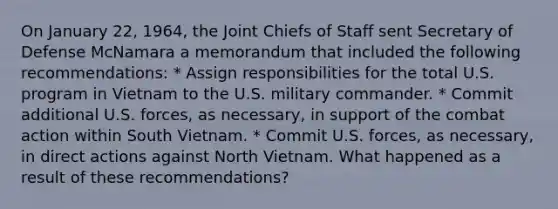 On January 22, 1964, the Joint Chiefs of Staff sent Secretary of Defense McNamara a memorandum that included the following recommendations: * Assign responsibilities for the total U.S. program in Vietnam to the U.S. military commander. * Commit additional U.S. forces, as necessary, in support of the combat action within South Vietnam. * Commit U.S. forces, as necessary, in direct actions against North Vietnam. What happened as a result of these recommendations?