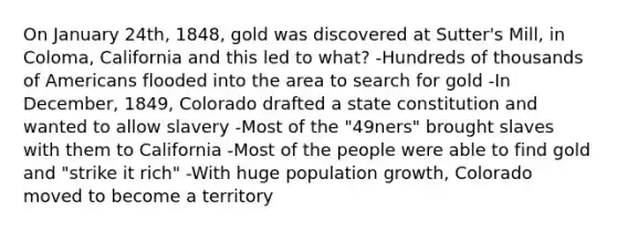 On January 24th, 1848, gold was discovered at Sutter's Mill, in Coloma, California and this led to what? -Hundreds of thousands of Americans flooded into the area to search for gold -In December, 1849, Colorado drafted a state constitution and wanted to allow slavery -Most of the "49ners" brought slaves with them to California -Most of the people were able to find gold and "strike it rich" -With huge population growth, Colorado moved to become a territory