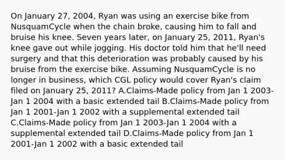 On January 27, 2004, Ryan was using an exercise bike from NusquamCycle when the chain broke, causing him to fall and bruise his knee. Seven years later, on January 25, 2011, Ryan's knee gave out while jogging. His doctor told him that he'll need surgery and that this deterioration was probably caused by his bruise from the exercise bike. Assuming NusquamCycle is no longer in business, which CGL policy would cover Ryan's claim filed on January 25, 2011? A.Claims-Made policy from Jan 1 2003-Jan 1 2004 with a basic extended tail B.Claims-Made policy from Jan 1 2001-Jan 1 2002 with a supplemental extended tail C.Claims-Made policy from Jan 1 2003-Jan 1 2004 with a supplemental extended tail D.Claims-Made policy from Jan 1 2001-Jan 1 2002 with a basic extended tail