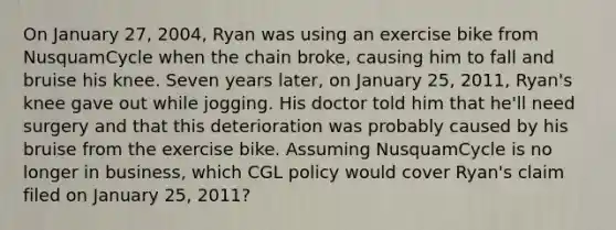 On January 27, 2004, Ryan was using an exercise bike from NusquamCycle when the chain broke, causing him to fall and bruise his knee. Seven years later, on January 25, 2011, Ryan's knee gave out while jogging. His doctor told him that he'll need surgery and that this deterioration was probably caused by his bruise from the exercise bike. Assuming NusquamCycle is no longer in business, which CGL policy would cover Ryan's claim filed on January 25, 2011?