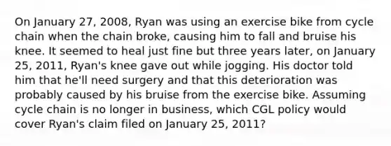 On January 27, 2008, Ryan was using an exercise bike from cycle chain when the chain broke, causing him to fall and bruise his knee. It seemed to heal just fine but three years later, on January 25, 2011, Ryan's knee gave out while jogging. His doctor told him that he'll need surgery and that this deterioration was probably caused by his bruise from the exercise bike. Assuming cycle chain is no longer in business, which CGL policy would cover Ryan's claim filed on January 25, 2011?