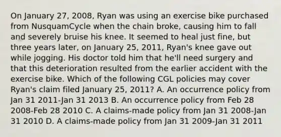 On January 27, 2008, Ryan was using an exercise bike purchased from NusquamCycle when the chain broke, causing him to fall and severely bruise his knee. It seemed to heal just fine, but three years later, on January 25, 2011, Ryan's knee gave out while jogging. His doctor told him that he'll need surgery and that this deterioration resulted from the earlier accident with the exercise bike. Which of the following CGL policies may cover Ryan's claim filed January 25, 2011? A. An occurrence policy from Jan 31 2011-Jan 31 2013 B. An occurrence policy from Feb 28 2008-Feb 28 2010 C. A claims-made policy from Jan 31 2008-Jan 31 2010 D. A claims-made policy from Jan 31 2009-Jan 31 2011