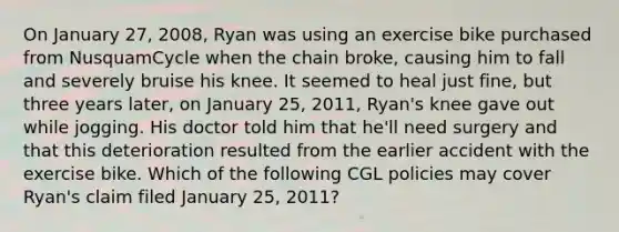 On January 27, 2008, Ryan was using an exercise bike purchased from NusquamCycle when the chain broke, causing him to fall and severely bruise his knee. It seemed to heal just fine, but three years later, on January 25, 2011, Ryan's knee gave out while jogging. His doctor told him that he'll need surgery and that this deterioration resulted from the earlier accident with the exercise bike. Which of the following CGL policies may cover Ryan's claim filed January 25, 2011?