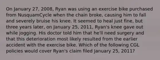 On January 27, 2008, Ryan was using an exercise bike purchased from NusquamCycle when the chain broke, causing him to fall and severely bruise his knee. It seemed to heal just fine, but three years later, on January 25, 2011, Ryan's knee gave out while jogging. His doctor told him that he'll need surgery and that this deterioration most likely resulted from the earlier accident with the exercise bike. Which of the following CGL policies would cover Ryan's claim filed January 25, 2011?