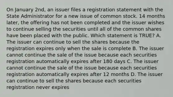 On January 2nd, an issuer files a registration statement with the State Administrator for a new issue of common stock. 14 months later, the offering has not been completed and the issuer wishes to continue selling the securities until all of the common shares have been placed with the public. Which statement is TRUE? A. The issuer can continue to sell the shares because the registration expires only when the sale is complete B. The issuer cannot continue the sale of the issue because each securities registration automatically expires after 180 days C. The issuer cannot continue the sale of the issue because each securities registration automatically expires after 12 months D. The issuer can continue to sell the shares because each securities registration never expires