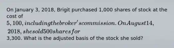 On January 3, 2018, Brigit purchased 1,000 shares of stock at the cost of 5,100, including the broker's commission. On August 14, 2018, she sold 500 shares for3,300. What is the adjusted basis of the stock she sold?