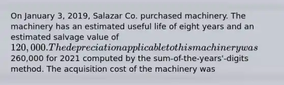 On January 3, 2019, Salazar Co. purchased machinery. The machinery has an estimated useful life of eight years and an estimated salvage value of 120,000. The depreciation applicable to this machinery was260,000 for 2021 computed by the sum-of-the-years'-digits method. The acquisition cost of the machinery was