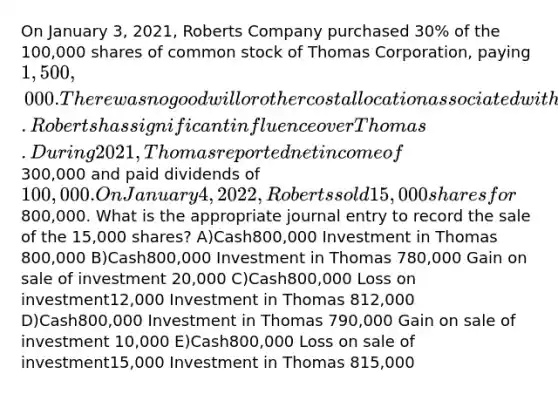 On January 3, 2021, Roberts Company purchased 30% of the 100,000 shares of common stock of Thomas Corporation, paying 1,500,000. There was no goodwill or other cost allocation associated with the investment. Roberts has significant influence over Thomas. During 2021, Thomas reported net income of300,000 and paid dividends of 100,000. On January 4, 2022, Roberts sold 15,000 shares for800,000. What is the appropriate journal entry to record the sale of the 15,000 shares? A)Cash800,000 Investment in Thomas 800,000 B)Cash800,000 Investment in Thomas 780,000 Gain on sale of investment 20,000 C)Cash800,000 Loss on investment12,000 Investment in Thomas 812,000 D)Cash800,000 Investment in Thomas 790,000 Gain on sale of investment 10,000 E)Cash800,000 Loss on sale of investment15,000 Investment in Thomas 815,000