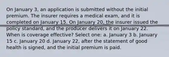 On January 3, an application is submitted without the initial premium. The insurer requires a medical exam, and it is completed on January 15. On January 20, the insurer issued the policy standard, and the producer delivers it on January 22. When is coverage effective? Select one: a. January 3 b. January 15 c. January 20 d. January 22, after the statement of good health is signed, and the initial premium is paid.