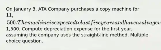 On January 3, ATA Company purchases a copy machine for 11,500. The machine is expected to last five years and have a salvage value of1,500. Compute depreciation expense for the first year, assuming the company uses the straight-line method. Multiple choice question.