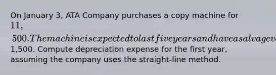 On January 3, ATA Company purchases a copy machine for 11,500. The machine is expected to last five years and have a salvage value of1,500. Compute depreciation expense for the first year, assuming the company uses the straight-line method.