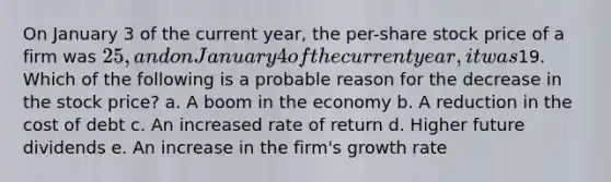 On January 3 of the current year, the per-share stock price of a firm was 25, and on January 4 of the current year, it was19. Which of the following is a probable reason for the decrease in the stock price? a. A boom in the economy b. A reduction in the cost of debt c. An increased rate of return d. Higher future dividends e. An increase in the firm's growth rate