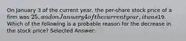 On January 3 of the current year, the per-share stock price of a firm was 25, and on January 4 of the current year, it was19. Which of the following is a probable reason for the decrease in the stock price? Selected Answer: