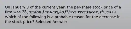 On January 3 of the current year, the per-share stock price of a firm was 25, and on January 4 of the current year, it was19. Which of the following is a probable reason for the decrease in the stock price? Selected Answer: