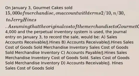 On January 3, Gourmet Cakes sold 15,000 of merchandise, on account with terms 2/10, n/30, to Jerry Hines. Assuming that the original cost of the merchandise to Gourmet Cakes was4,000 and the perpetual inventory system is used, the journal entry on January 3, to record the sale, would be: A) Sales Accounts Receivable/J.Hines B) Accounts Receivable/J.Hines Sales Cost of Goods Sold Merchandise Inventory Sales Cost of Goods Sold Merchandise Inventory C) <a href='https://www.questionai.com/knowledge/kWc3IVgYEK-accounts-payable' class='anchor-knowledge'>accounts payable</a>/J.Hines Sales Merchandise Inventory Cost of Goods Sold. Sales Cost of Goods Sold Merchandise Inventory D) Accounts Receivable/J. Hines Sales Cost of Goods Sold