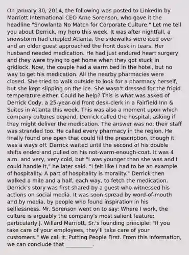 On January 30, 2014, the following was posted to LinkedIn by Marriott International CEO Arne Sorenson, who gave it the headline "Snowlanta No Match for Corporate Culture." Let me tell you about Derrick, my hero this week. It was after nightfall, a snowstorm had crippled Atlanta, the sidewalks were iced over and an older guest approached the front desk in tears. Her husband needed medication. He had just endured heart surgery and they were trying to get home when they got stuck in gridlock. Now, the couple had a warm bed in the hotel, but no way to get his medication. All the nearby pharmacies were closed. She tried to walk outside to look for a pharmacy herself, but she kept slipping on the ice. She wasn't dressed for the frigid temperature either. Could he help? This is what was asked of Derrick Cody, a 25-year-old front desk-clerk in a Fairfield Inn & Suites in Atlanta this week. This was also a moment upon which company cultures depend. Derrick called the hospital, asking if they might deliver the medication. The answer was no; their staff was stranded too. He called every pharmacy in the region. He finally found one open that could fill the prescription, though it was a ways off. Derrick waited until the second of his double shifts ended and pulled on his not-warm-enough-coat. It was 4 a.m. and very, very cold, but "I was younger than she was and I could handle it," he later said. "I felt like I had to be an example of hospitality. A part of hospitality is morality." Derrick then walked a mile and a half, each way, to fetch the medication. Derrick's story was first shared by a guest who witnessed his actions on social media. It was soon spread by word-of-mouth and by media, by people who found inspiration in his selflessness. Mr. Sorenson went on to say: Where I work, the culture is arguably the company's most salient feature; particularly J. Willard Marriott, Sr.'s founding principle: "If you take care of your employees, they'll take care of your customers." We call it: Putting People First. From this information, we can conclude that __________.