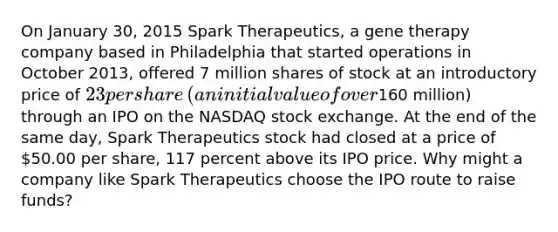 On January​ 30, 2015 Spark​ Therapeutics, a gene therapy company based in Philadelphia that started operations in October​ 2013, offered​ 7 million shares of stock at an introductory price of​ 23 per share​ (an initial value of over​160 million) through an IPO on the NASDAQ stock exchange. At the end of the same​ day, Spark Therapeutics stock had closed at a price of​ 50.00 per​ share, 117 percent above its IPO price. Why might a company like Spark Therapeutics choose the IPO route to raise​ funds?