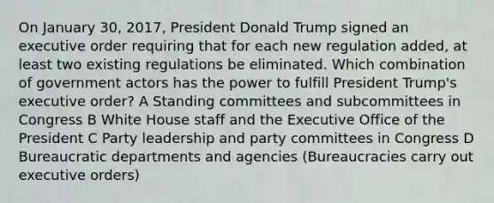 On January 30, 2017, President Donald Trump signed an executive order requiring that for each new regulation added, at least two existing regulations be eliminated. Which combination of government actors has the power to fulfill President Trump's executive order? A Standing committees and subcommittees in Congress B White House staff and the Executive Office of the President C Party leadership and party committees in Congress D Bureaucratic departments and agencies (Bureaucracies carry out executive orders)