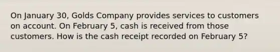 On January 30, Golds Company provides services to customers on account. On February 5, cash is received from those customers. How is the cash receipt recorded on February 5?