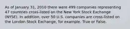 As of January 31, 2010 there were 499 companies representing 47 countries cross-listed on the New York Stock Exchange (NYSE). In addition, over 50 U.S. companies are cross-listed on the London Stock Exchange, for example. True or False.