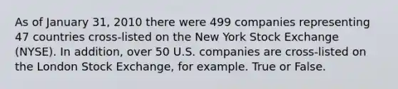 As of January 31, 2010 there were 499 companies representing 47 countries cross-listed on the New York Stock Exchange (NYSE). In addition, over 50 U.S. companies are cross-listed on the London Stock Exchange, for example. True or False.