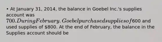 • At January 31, 2014, the balance in Goebel Inc.'s supplies account was 700. During February. Goebel purchased supplies of600 and used supplies of 800. At the end of February, the balance in the Supplies account should be