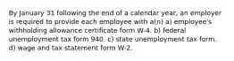 By January 31 following the end of a calendar year, an employer is required to provide each employee with a(n) a) employee's withholding allowance certificate form W-4. b) federal unemployment tax form 940. c) state unemployment tax form. d) wage and tax statement form W-2.