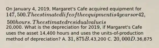 On January 4, 2019, Margaret's Cafe acquired equipment for 147,500. The estimated life of the equipment is 4 years or 42,500 hours. The estimated residual value is20,000. What is the depreciation for 2019, if Margaret's Cafe uses the asset 14,400 hours and uses the units-of-production method of depreciation? A. 31,875 B.43,200 C. 20,000 D.36,875