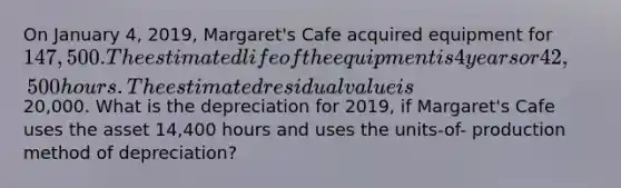 On January 4, 2019, Margaret's Cafe acquired equipment for 147,500. The estimated life of the equipment is 4 years or 42,500 hours. The estimated residual value is20,000. What is the depreciation for 2019, if Margaret's Cafe uses the asset 14,400 hours and uses the units-of- production method of depreciation?