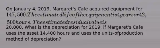 On January 4, 2019, Margaret's Cafe acquired equipment for 147,500. The estimated life of the equipment is 4 years or 42,500 hours. The estimated residual value is20,000. What is the depreciation for 2019, if Margaret's Cafe uses the asset 14,400 hours and uses the units-ofproduction method of depreciation?