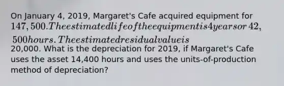 On January​ 4, 2019,​ Margaret's Cafe acquired equipment for​ 147,500. The estimated life of the equipment is 4 years or​ 42,500 hours. The estimated residual value is​20,000. What is the depreciation for​ 2019, if​ Margaret's Cafe uses the asset​ 14,400 hours and uses the units-of-production method of​ depreciation?