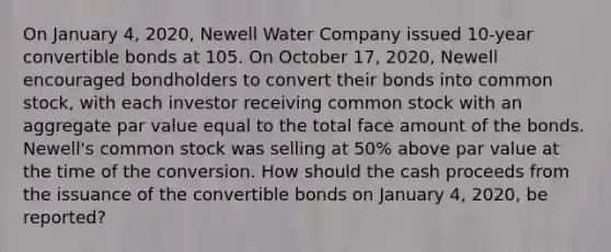 On January 4, 2020, Newell Water Company issued 10-year convertible bonds at 105. On October 17, 2020, Newell encouraged bondholders to convert their bonds into common stock, with each investor receiving common stock with an aggregate par value equal to the total face amount of the bonds. Newell's common stock was selling at 50% above par value at the time of the conversion. How should the cash proceeds from the issuance of the convertible bonds on January 4, 2020, be reported?