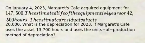 On January​ 4, 2023,​ Margaret's Cafe acquired equipment for 147,500. The estimated life of the equipment is 4 years or​ 42,500 hours. The estimated residual value is20,000. What is the depreciation for​ 2023, if​ Margaret's Cafe uses the asset 13,700 hours and uses the units−of−production method of​ depreciation?