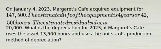 On January​ 4, 2023,​ Margaret's Cafe acquired equipment for 147,500. The estimated life of the equipment is 4 years or​ 42,500 hours. The estimated residual value is20,000. What is the depreciation for​ 2023, if​ Margaret's Cafe uses the asset 13,500 hours and uses the units - of - production method of​ depreciation?